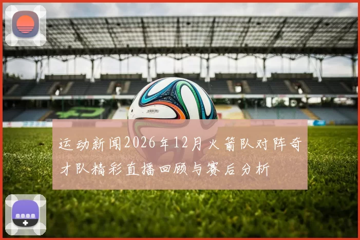 运动新闻2026年12月火箭队对阵奇才队精彩直播回顾与赛后分析