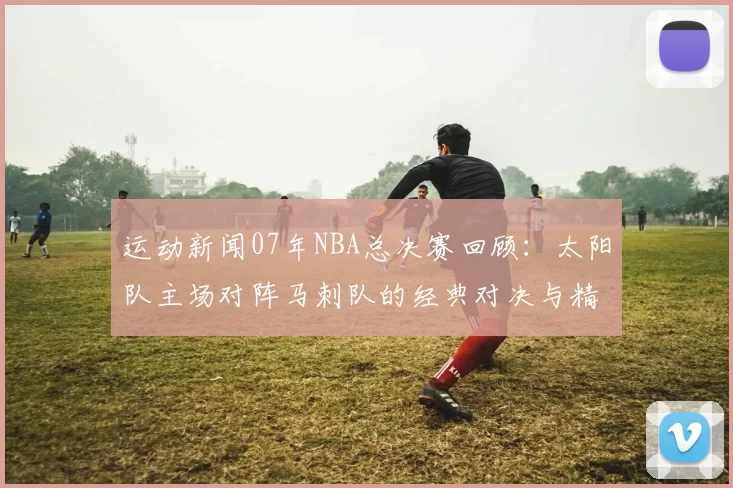 运动新闻07年NBA总决赛回顾：太阳队主场对阵马刺队的经典对决与精彩瞬间