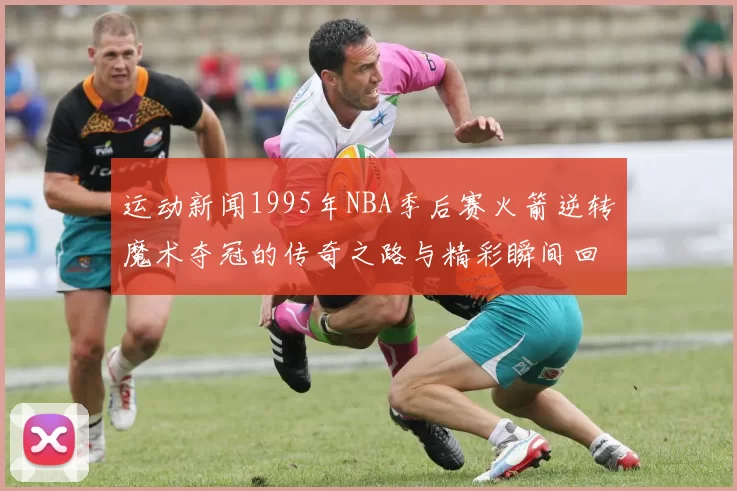 运动新闻1995年NBA季后赛火箭逆转魔术夺冠的传奇之路与精彩瞬间回顾