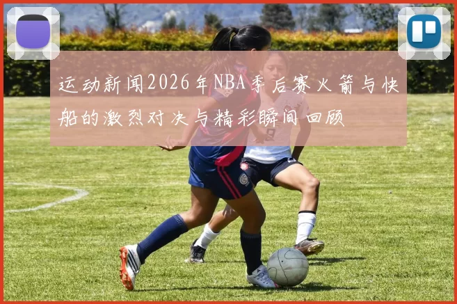 运动新闻2026年NBA季后赛火箭与快船的激烈对决与精彩瞬间回顾
