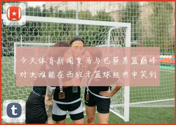 今天体育新闻皇马与巴萨男篮巅峰对决谁能在西班牙篮球经典中笑到最后